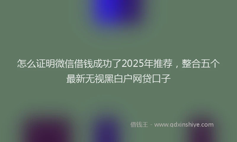 怎么证明微信借钱成功了2025年推荐，整合五个最新无视黑白户网贷口子
