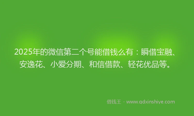 2025年的微信第二个号能借钱么有：瞬借宝融、安逸花、小爱分期、和信借款、轻花优品等。