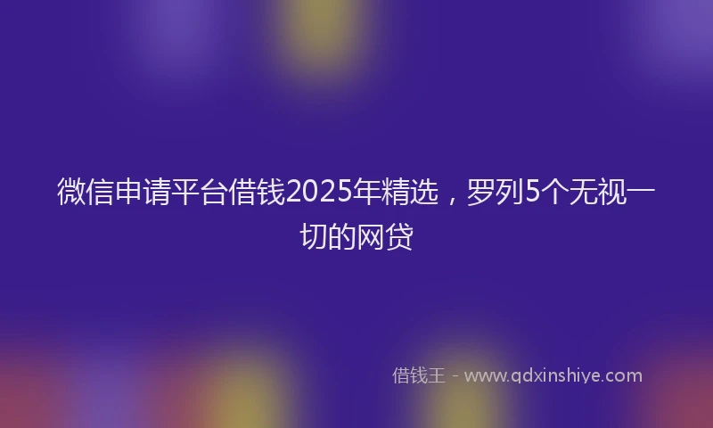 微信申请平台借钱2025年精选，罗列5个无视一切的网贷