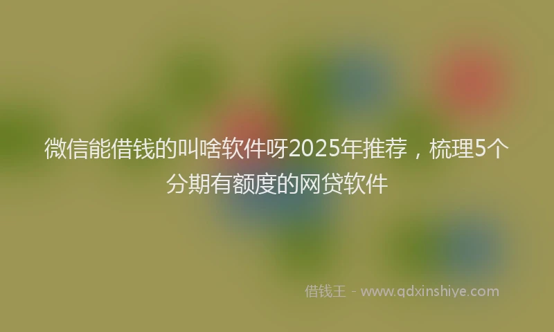 微信能借钱的叫啥软件呀2025年推荐，梳理5个分期有额度的网贷软件