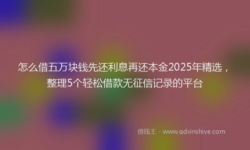 怎么借五万块钱先还利息再还本金2025年精选，整理5个轻松借款无征信记录的平台
