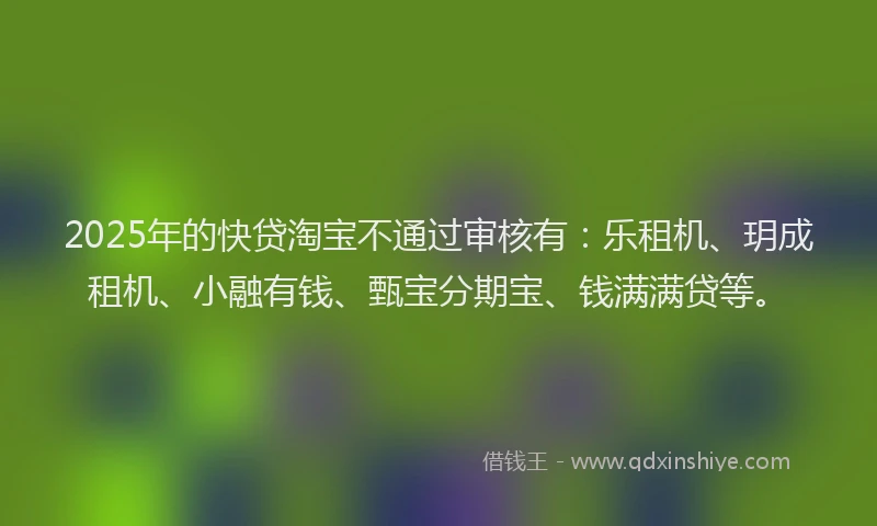 2025年的快贷淘宝不通过审核有：乐租机、玥成租机、小融有钱、甄宝分期宝、钱满满贷等。