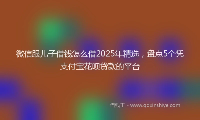 微信跟儿子借钱怎么借2025年精选，盘点5个凭支付宝花呗贷款的平台