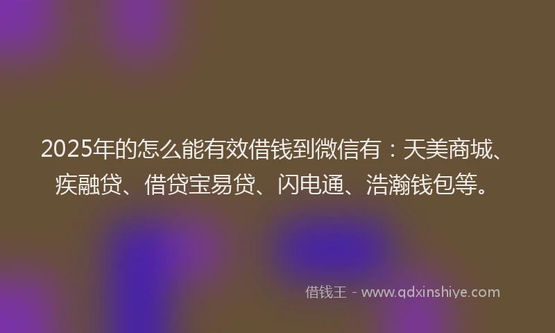 2025年的怎么能有效借钱到微信有：天美商城、疾融贷、借贷宝易贷、闪电通、浩瀚钱包等。