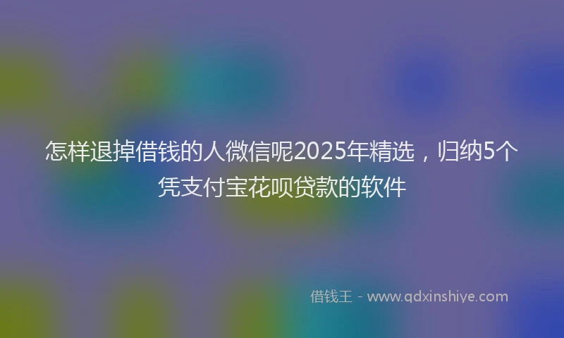 怎样退掉借钱的人微信呢2025年精选，归纳5个凭支付宝花呗贷款的软件