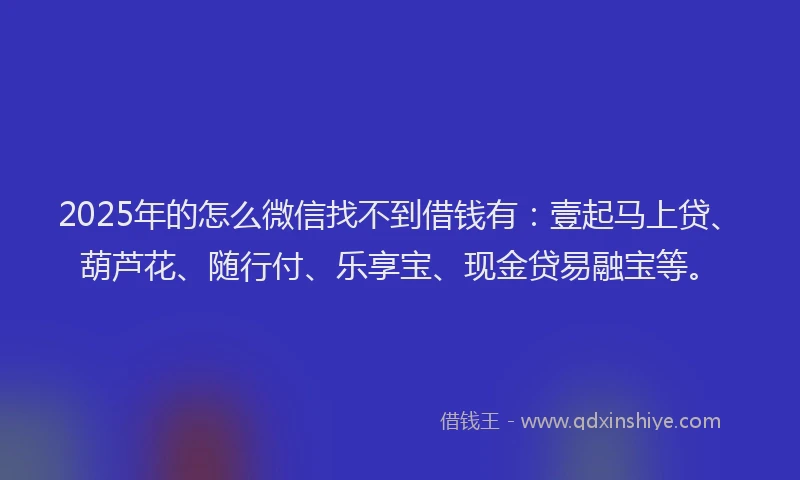 2025年的怎么微信找不到借钱有：壹起马上贷、葫芦花、随行付、乐享宝、现金贷易融宝等。