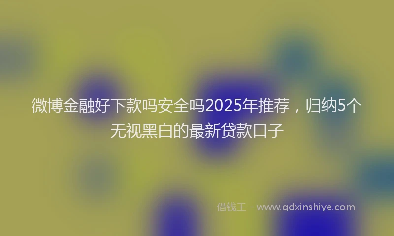 微博金融好下款吗安全吗2025年推荐，归纳5个无视黑白的最新贷款口子