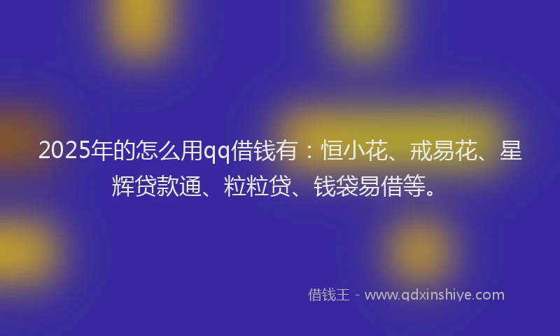 2025年的怎么用qq借钱有：恒小花、戒易花、星辉贷款通、粒粒贷、钱袋易借等。
