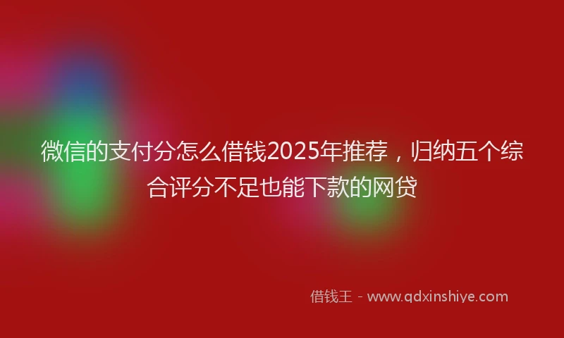 微信的支付分怎么借钱2025年推荐，归纳五个综合评分不足也能下款的网贷