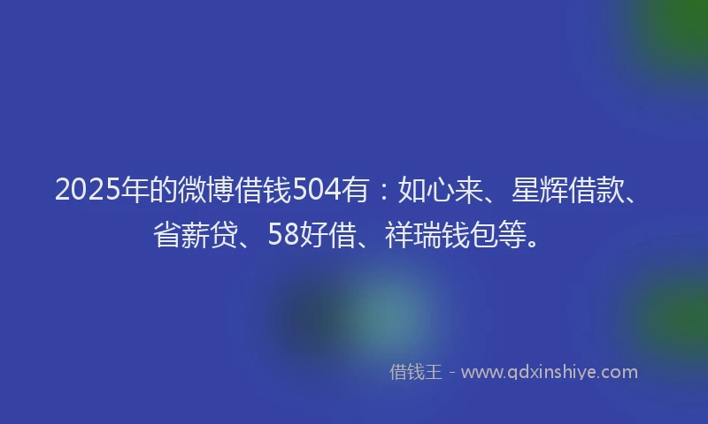2025年的微博借钱504有：如心来、星辉借款、省薪贷、58好借、祥瑞钱包等。