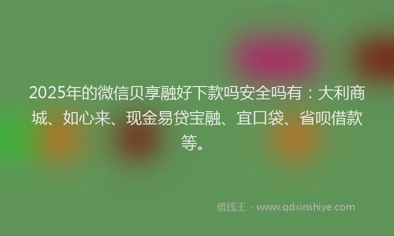 2025年的微信贝享融好下款吗安全吗有：大利商城、如心来、现金易贷宝融、宜口袋、省呗借款等。