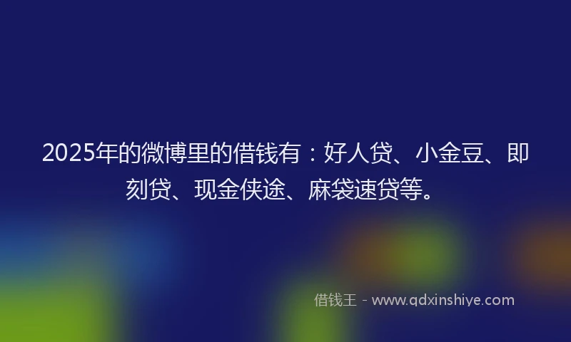 2025年的微博里的借钱有：好人贷、小金豆、即刻贷、现金侠途、麻袋速贷等。