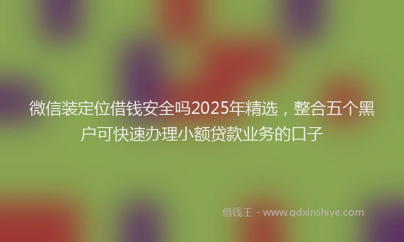 微信装定位借钱安全吗2025年精选，整合五个黑户可快速办理小额贷款业务的口子