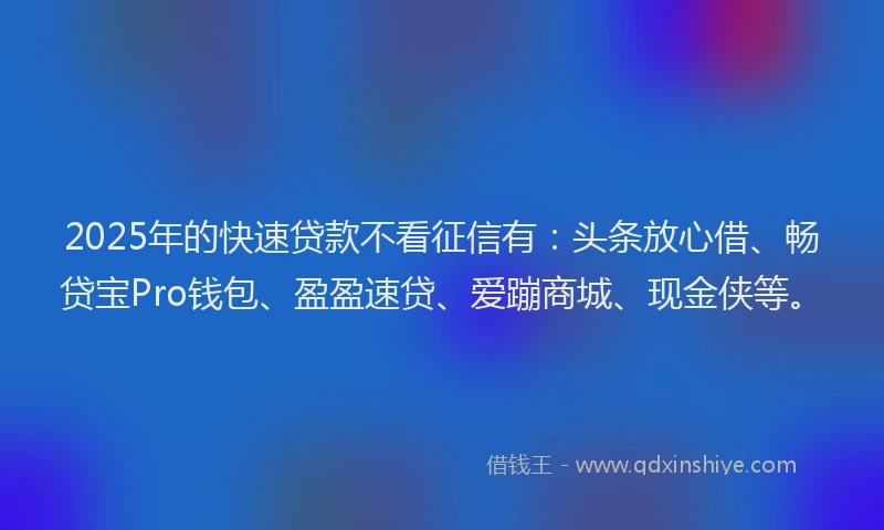 2025年的快速贷款不看征信有：头条放心借、畅贷宝Pro钱包、盈盈速贷、爱蹦商城、现金侠等。