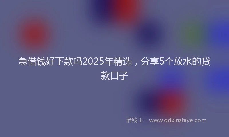 急借钱好下款吗2025年精选，分享5个放水的贷款口子