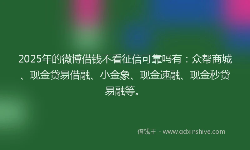 2025年的微博借钱不看征信可靠吗有：众帮商城、现金贷易借融、小金象、现金速融、现金秒贷易融等。