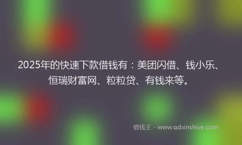 2025年的快速下款借钱有：美团闪借、钱小乐、恒瑞财富网、粒粒贷、有钱来等。