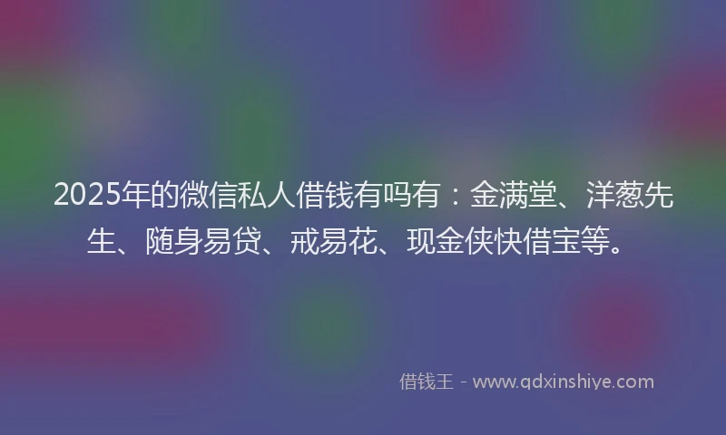 2025年的微信私人借钱有吗有：金满堂、洋葱先生、随身易贷、戒易花、现金侠快借宝等。