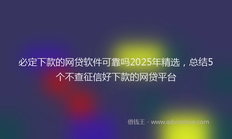 必定下款的网贷软件可靠吗2025年精选，总结5个不查征信好下款的网贷平台
