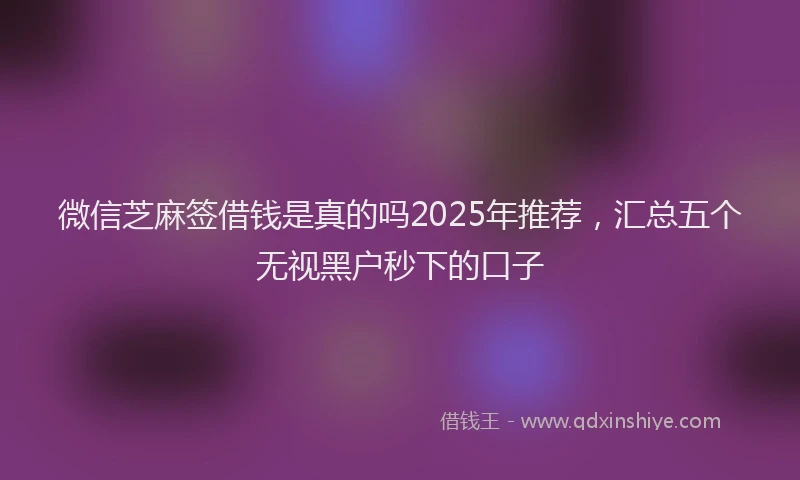 微信芝麻签借钱是真的吗2025年推荐，汇总五个无视黑户秒下的口子