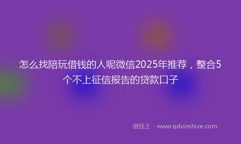怎么找陪玩借钱的人呢微信2025年推荐，整合5个不上征信报告的贷款口子