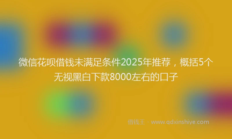 微信花呗借钱未满足条件2025年推荐，概括5个无视黑白下款8000左右的口子