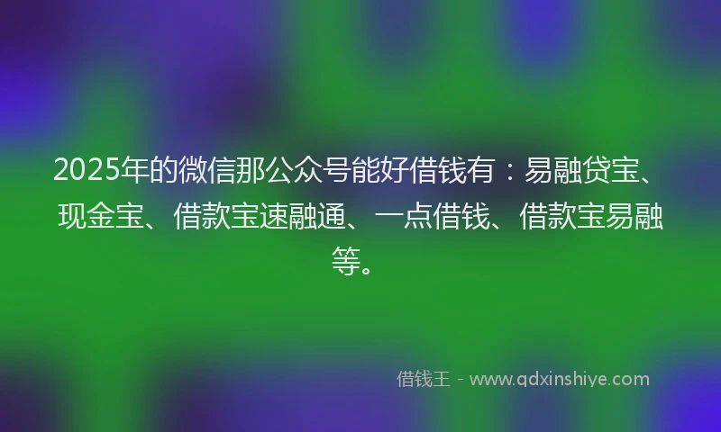 2025年的微信那公众号能好借钱有：易融贷宝、现金宝、借款宝速融通、一点借钱、借款宝易融等。