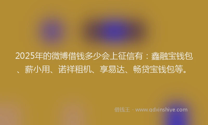 2025年的微博借钱多少会上征信有：鑫融宝钱包、薪小用、诺祥租机、享易达、畅贷宝钱包等。