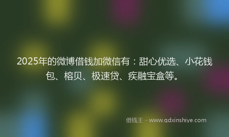 2025年的微博借钱加微信有：甜心优选、小花钱包、榕贝、极速贷、疾融宝盒等。
