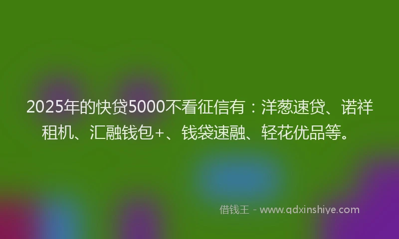 2025年的快贷5000不看征信有：洋葱速贷、诺祥租机、汇融钱包+、钱袋速融、轻花优品等。