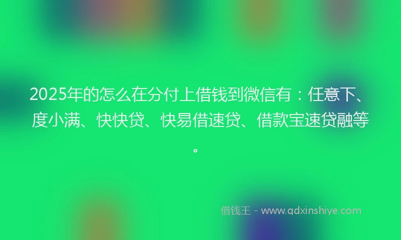 2025年的怎么在分付上借钱到微信有：任意下、度小满、快快贷、快易借速贷、借款宝速贷融等。