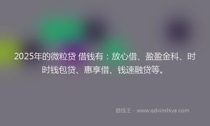 2025年的微粒贷 借钱有：放心借、盈盈金科、时时钱包贷、惠享借、钱速融贷等。