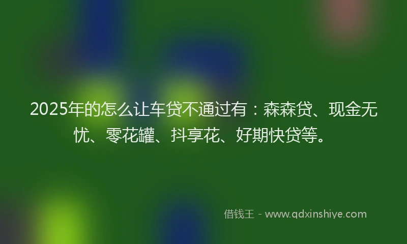 2025年的怎么让车贷不通过有：森森贷、现金无忧、零花罐、抖享花、好期快贷等。