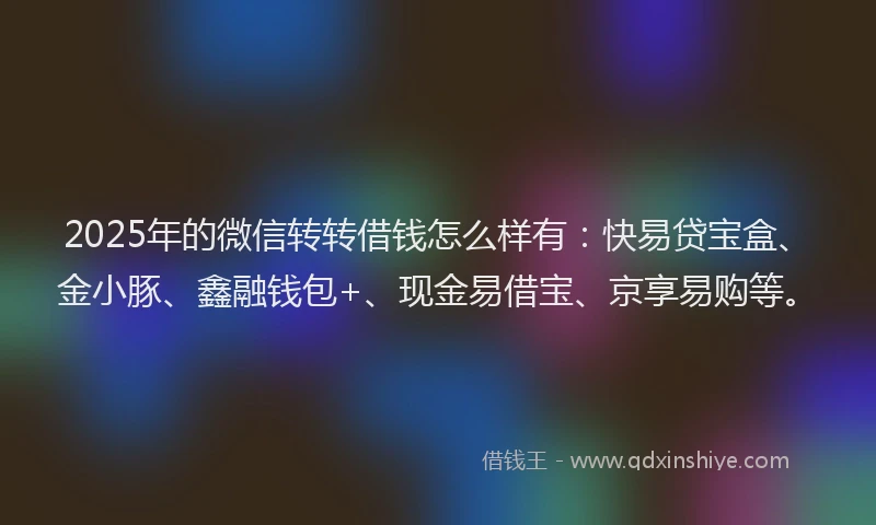 2025年的微信转转借钱怎么样有：快易贷宝盒、金小豚、鑫融钱包+、现金易借宝、京享易购等。