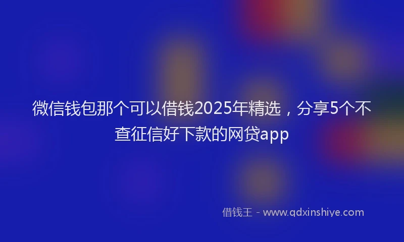 微信钱包那个可以借钱2025年精选，分享5个不查征信好下款的网贷app