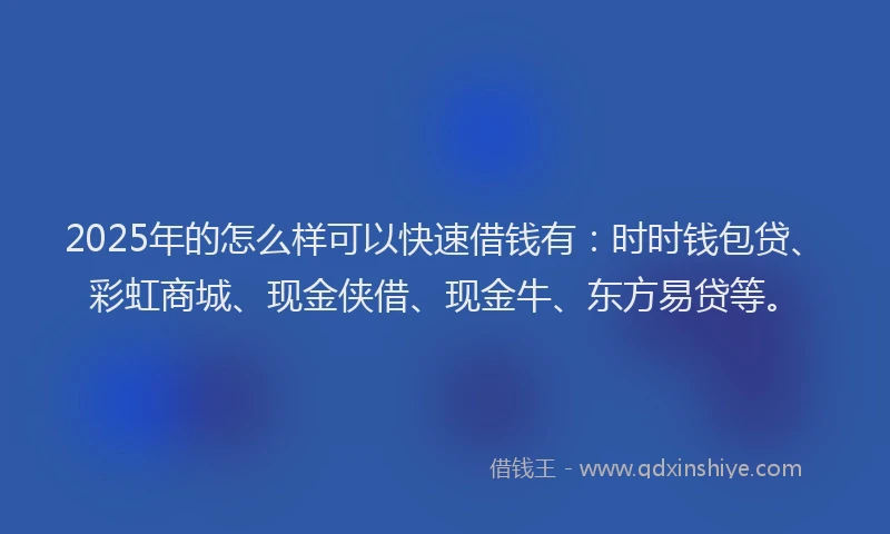 2025年的怎么样可以快速借钱有：时时钱包贷、彩虹商城、现金侠借、现金牛、东方易贷等。