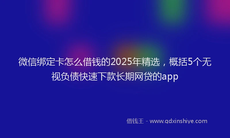 微信绑定卡怎么借钱的2025年精选，概括5个无视负债快速下款长期网贷的app