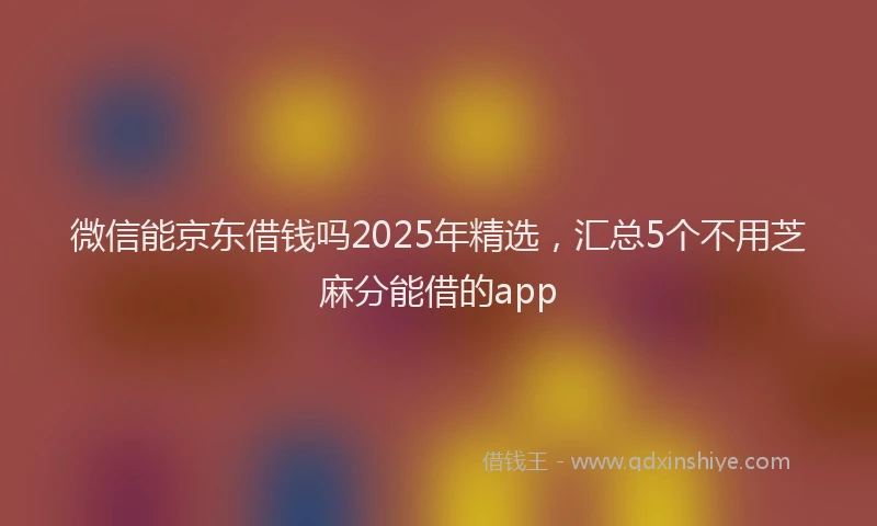 微信能京东借钱吗2025年精选，汇总5个不用芝麻分能借的app