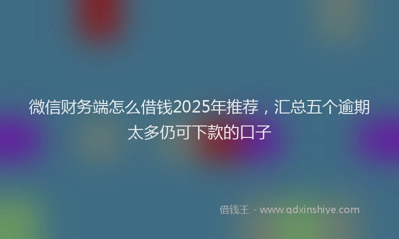 微信财务端怎么借钱2025年推荐，汇总五个逾期太多仍可下款的口子