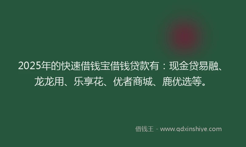 2025年的快速借钱宝借钱贷款有：现金贷易融、龙龙用、乐享花、优者商城、鹿优选等。