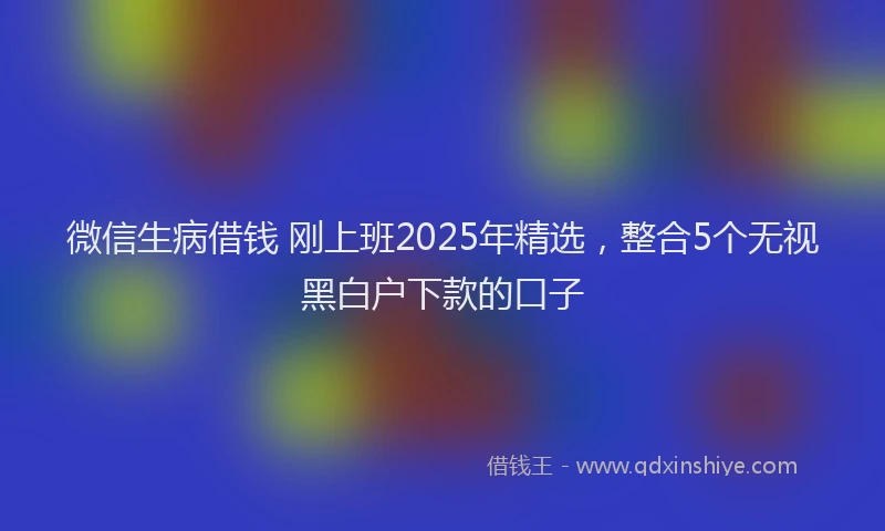 微信生病借钱 刚上班2025年精选，整合5个无视黑白户下款的口子
