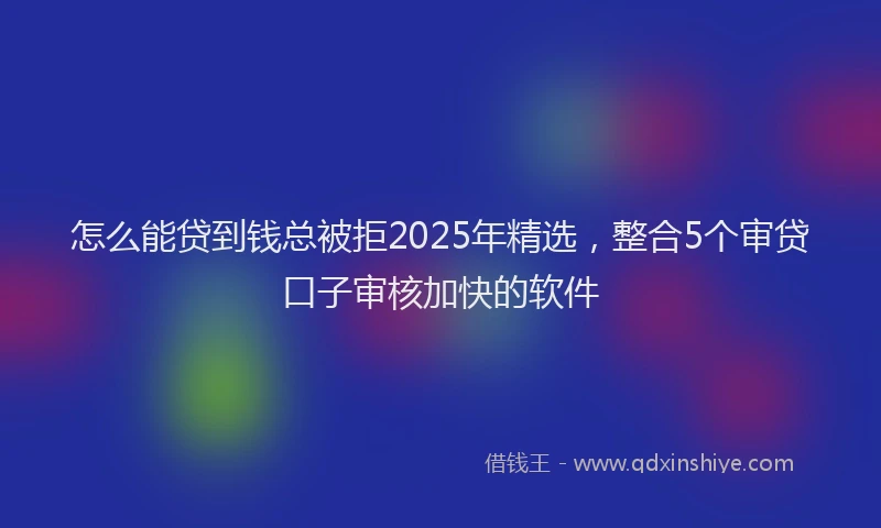 怎么能贷到钱总被拒2025年精选，整合5个审贷口子审核加快的软件