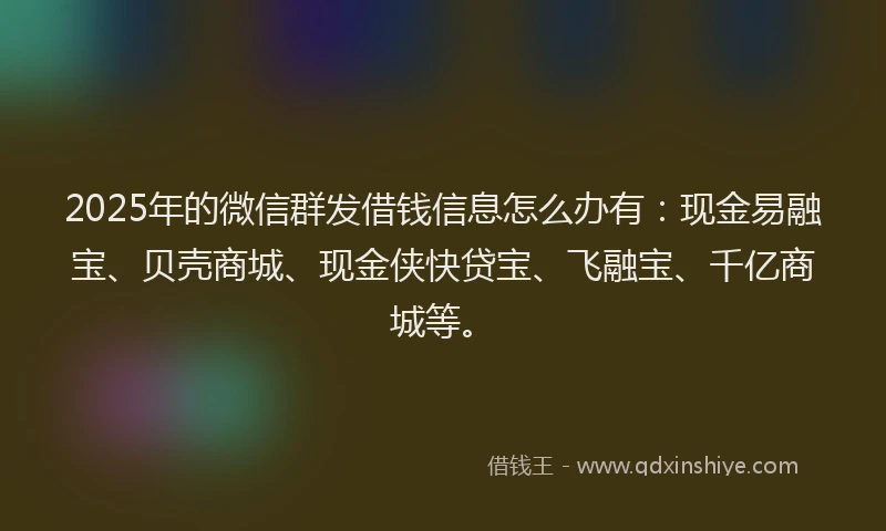 2025年的微信群发借钱信息怎么办有：现金易融宝、贝壳商城、现金侠快贷宝、飞融宝、千亿商城等。