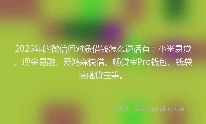 2025年的微信问对象借钱怎么说话有：小米易贷、现金易融、爱鸿森快借、畅贷宝Pro钱包、钱袋快融贷宝等。