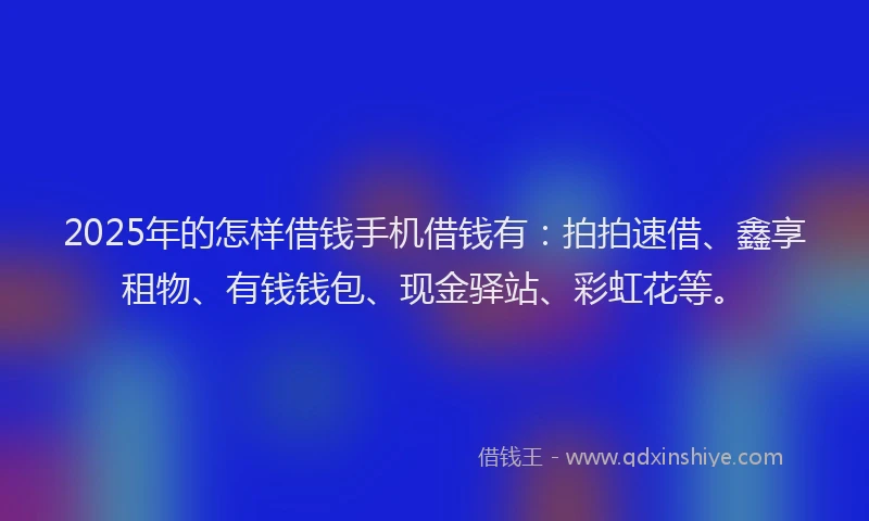 2025年的怎样借钱手机借钱有：拍拍速借、鑫享租物、有钱钱包、现金驿站、彩虹花等。