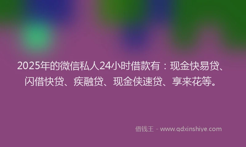 2025年的微信私人24小时借款有：现金快易贷、闪借快贷、疾融贷、现金侠速贷、享来花等。