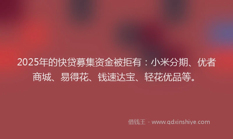 2025年的快贷募集资金被拒有：小米分期、优者商城、易得花、钱速达宝、轻花优品等。