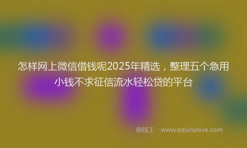 怎样网上微信借钱呢2025年精选，整理五个急用小钱不求征信流水轻松贷的平台