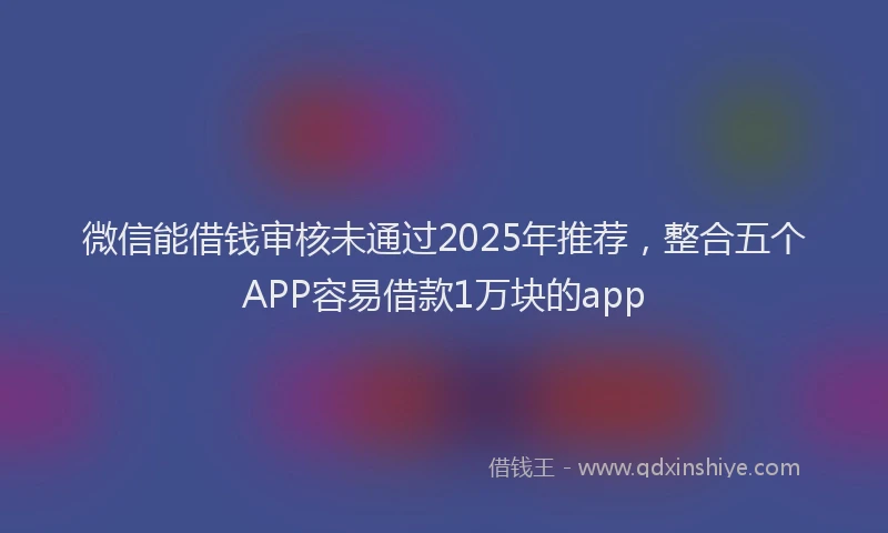 微信能借钱审核未通过2025年推荐，整合五个APP容易借款1万块的app