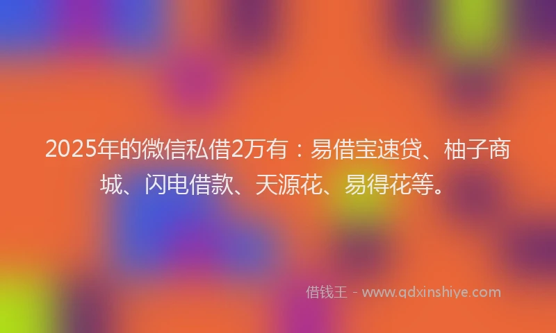 2025年的微信私借2万有：易借宝速贷、柚子商城、闪电借款、天源花、易得花等。